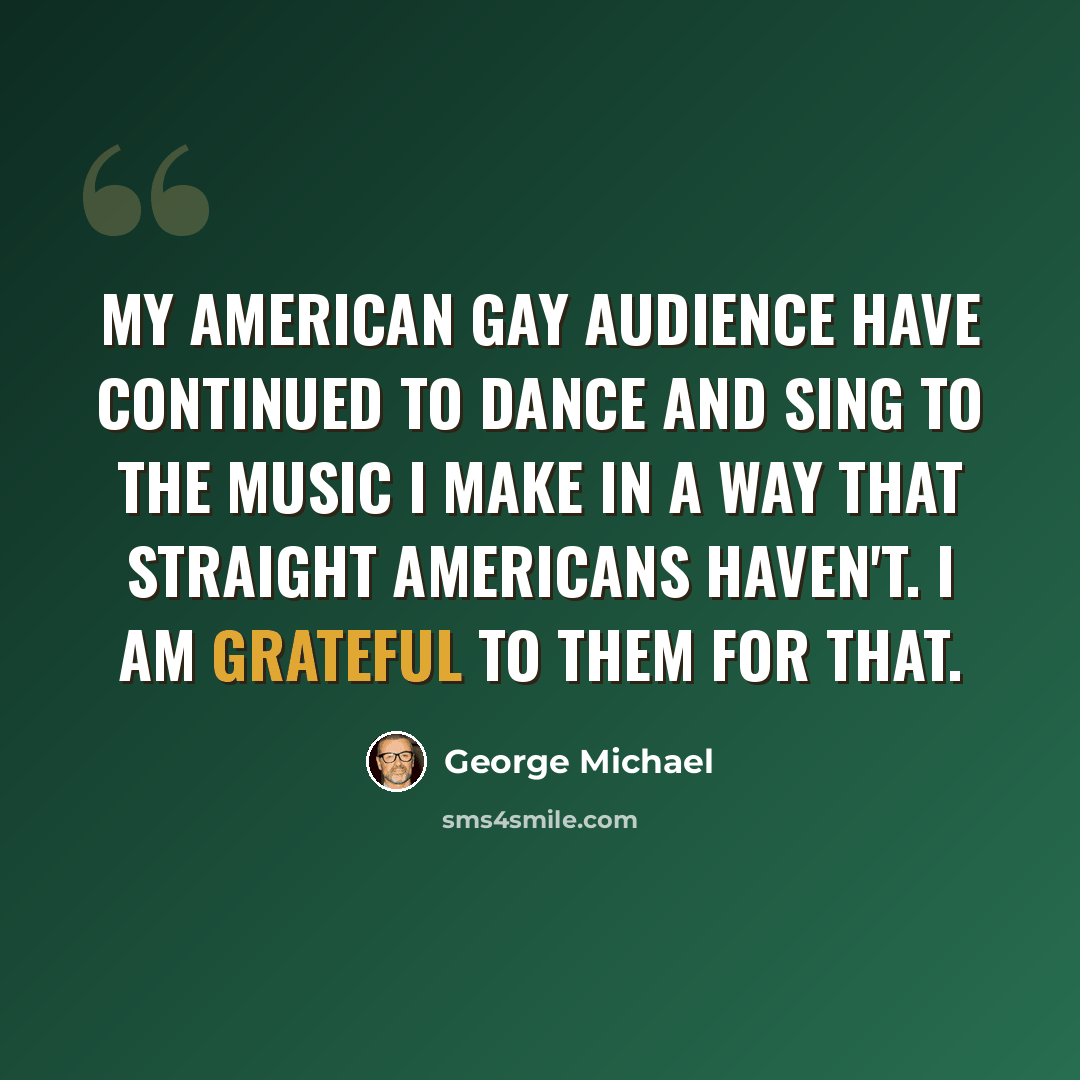 “My American gay audience have continued to dance and sing to the music I make in a way that straight Americans haven't. I am grateful to them for that.” quote by George Michael