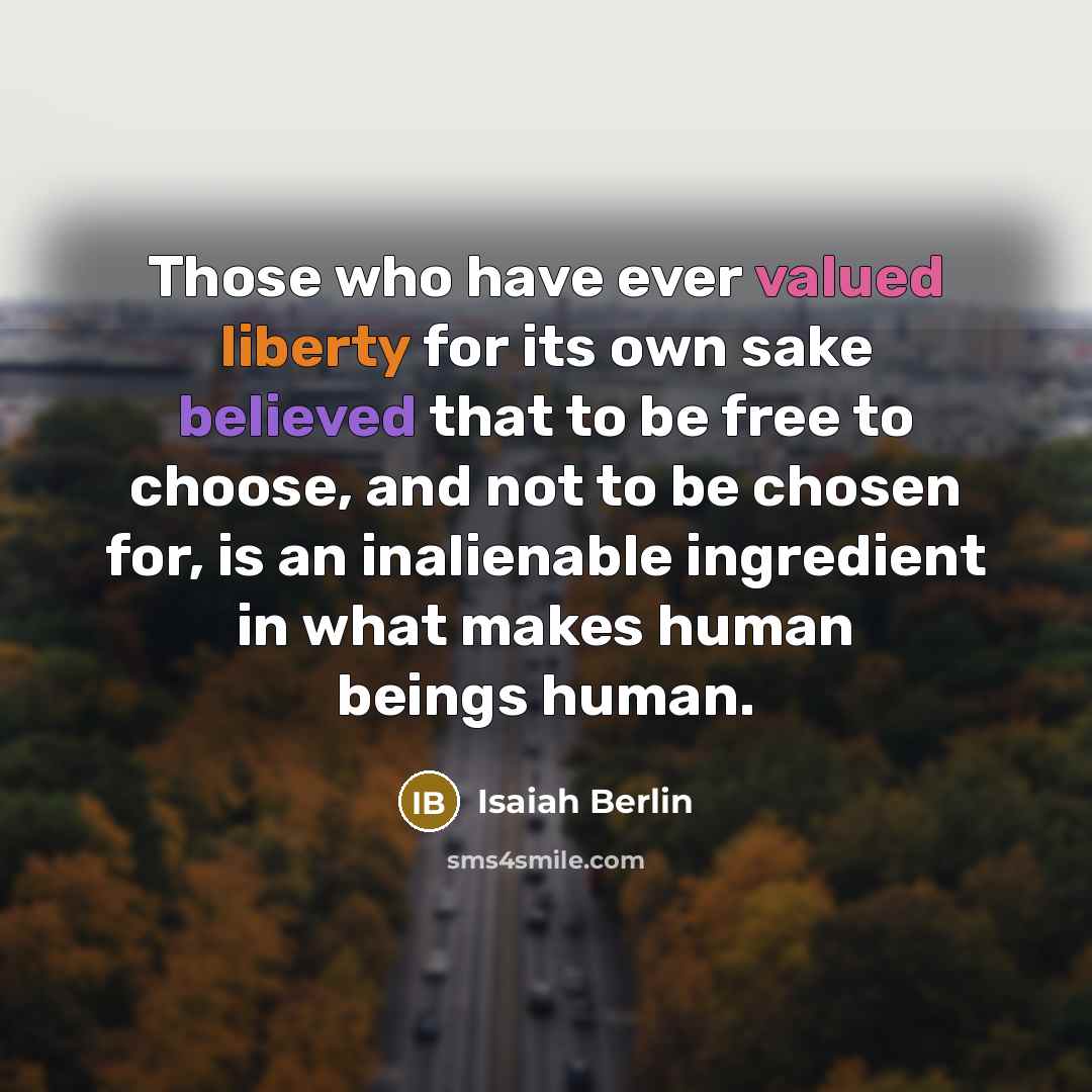 “Those who have ever valued liberty for its own sake believed that to be free to choose, and not to be chosen for, is an inalienable ingredient in what makes human beings human.” quote by Isaiah Berlin