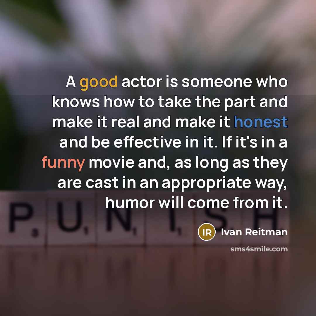 “A good actor is someone who knows how to take the part and make it real and make it honest and be effective in it. If it's in a funny movie and, as long as they are cast in an appropriate way, humor will come from it.” quote by Ivan Reitman