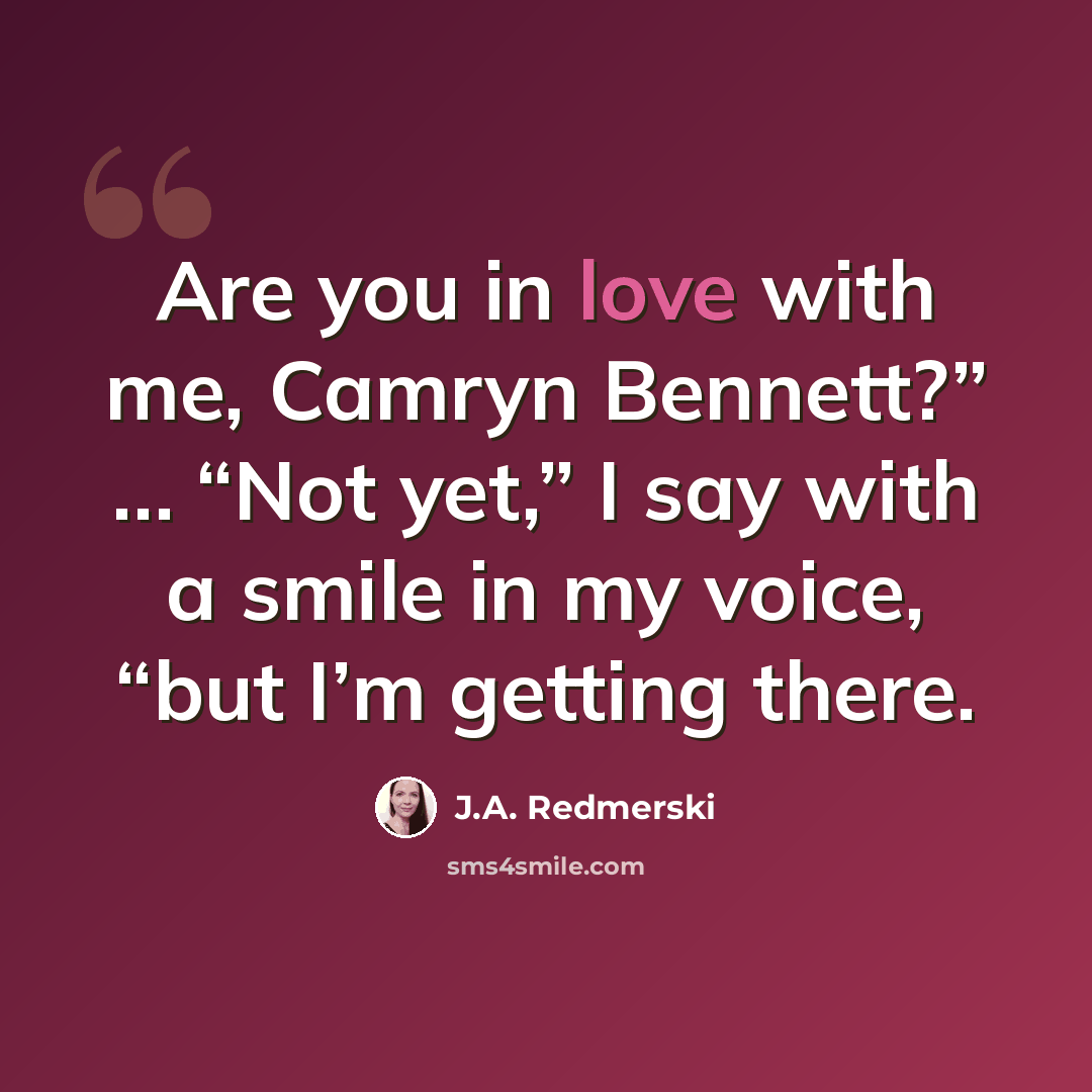 “Are you in love with me, Camryn Bennett?” … “Not yet,” I say with a smile in my voice, “but I’m getting there.” quote by J.A. Redmerski