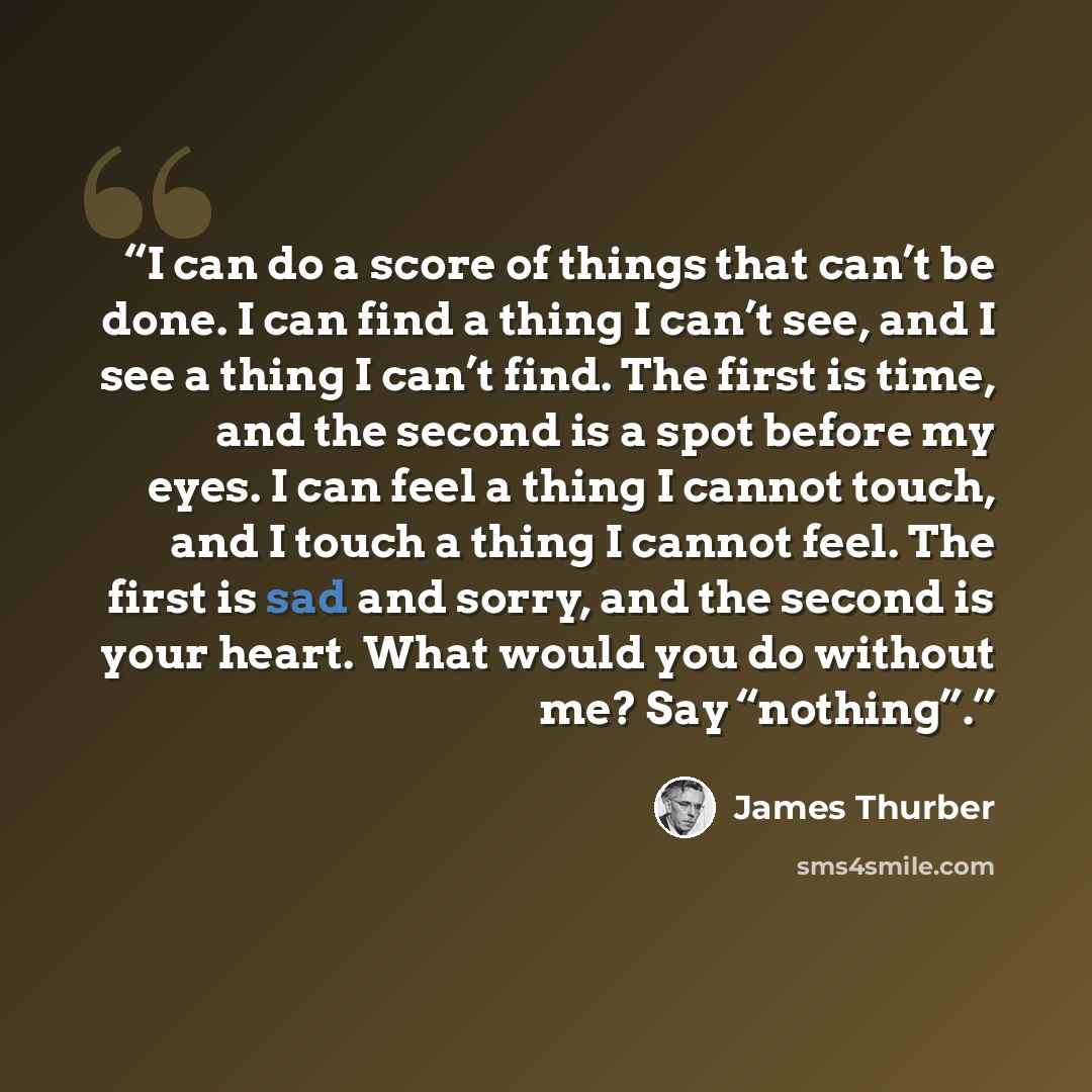 “I can do a score of things that can’t be done. I can find a thing I can’t see, and I see a thing I can’t find. The first is time, and the second is a spot before my eyes. I can feel a thing I cannot touch, and I touch a thing I cannot feel. The first is sad and sorry, and the second is your heart…” quote by James Thurber