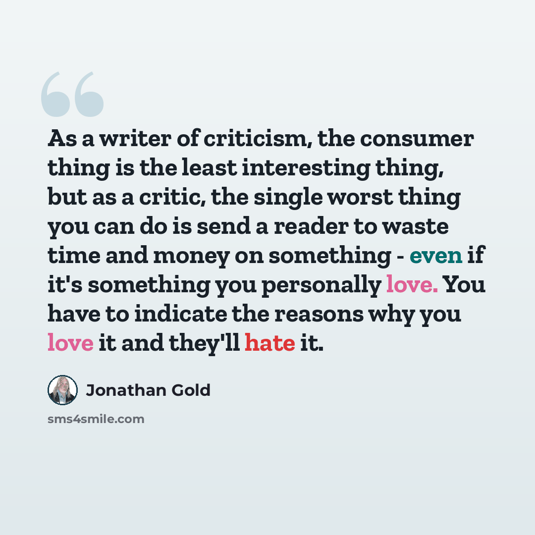 “As a writer of criticism, the consumer thing is the least interesting thing, but as a critic, the single worst thing you can do is send a reader to waste time and money on something - even if it's something you personally love. You have to indicate the reasons why you love it and they'll hate it.” quote by Jonathan Gold