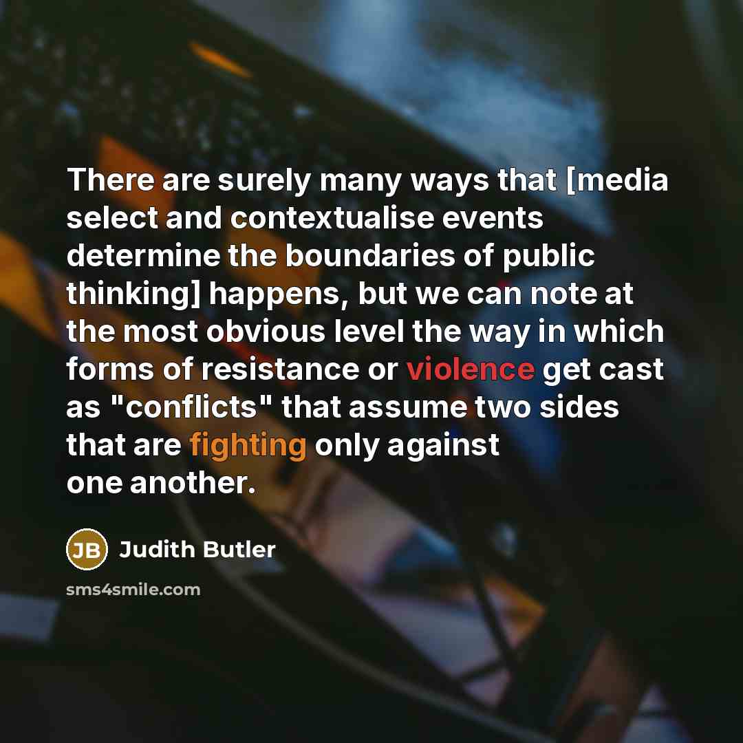 “There are surely many ways that [media select and contextualise events determine the boundaries of public thinking] happens, but we can note at the most obvious level the way in which forms of resistance or violence get cast as "conflicts" that assume two sides that are fighting only against one…” quote by Judith Butler