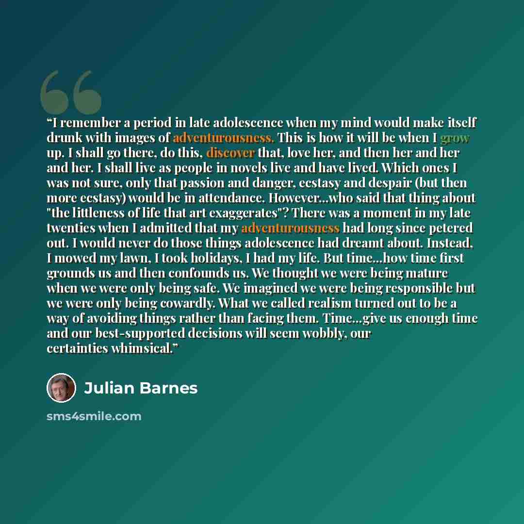 “I remember a period in late adolescence when my mind would make itself drunk with images of adventurousness. This is how it will be when I grow up. I shall go there, do this, discover that, love her, and then her and her and her. I shall live as people in novels live and have lived. Which ones I…” quote by Julian Barnes