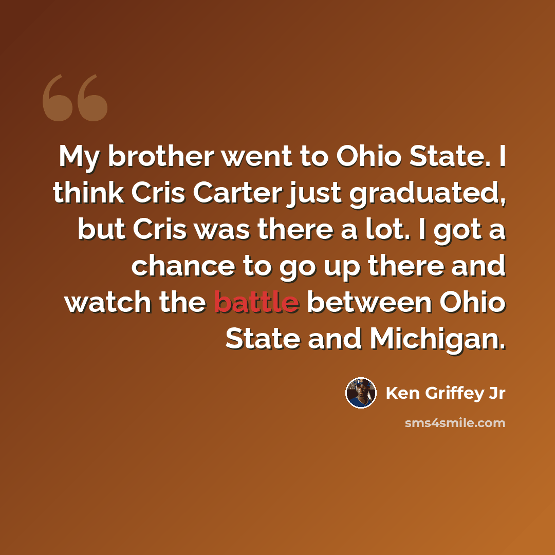 “My brother went to Ohio State. I think Cris Carter just graduated, but Cris was there a lot. I got a chance to go up there and watch the battle between Ohio State and Michigan.” quote by Ken Griffey Jr