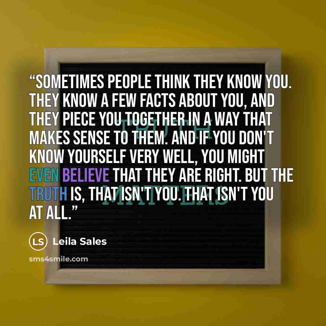 “Sometimes people think they know you. They know a few facts about you, and they piece you together in a way that makes sense to them. And if you don't know yourself very well, you might even believe that they are right. But the truth is, that isn't you. That isn't you at all.” quote by Leila Sales