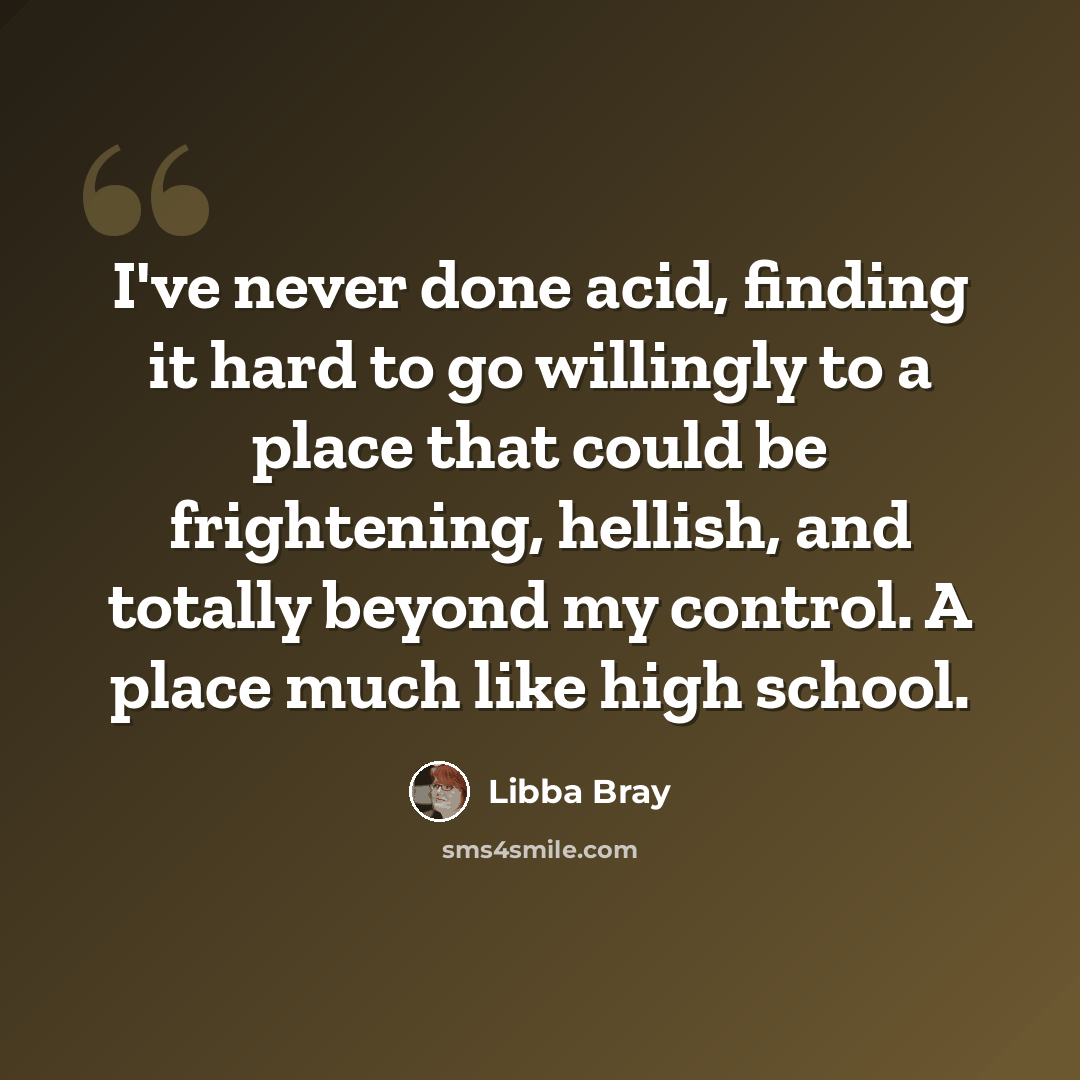 “I've never done acid, finding it hard to go willingly to a place that could be frightening, hellish, and totally beyond my control. A place much like high school.” quote by Libba Bray
