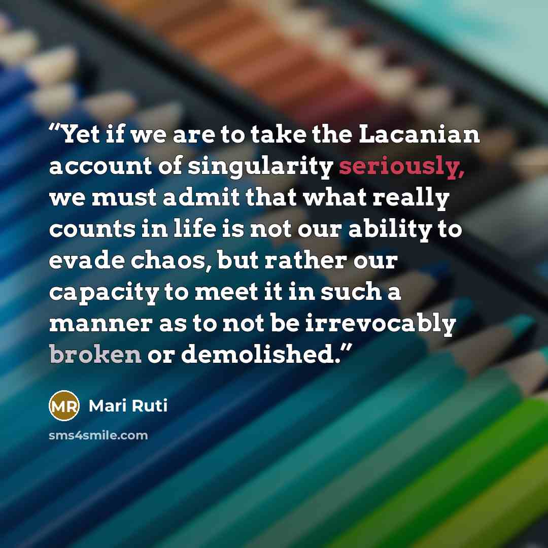 “Yet if we are to take the Lacanian account of singularity seriously, we must admit that what really counts in life is not our ability to evade chaos, but rather our capacity to meet it in such a manner as to not be irrevocably broken or demolished.” quote by Mari Ruti