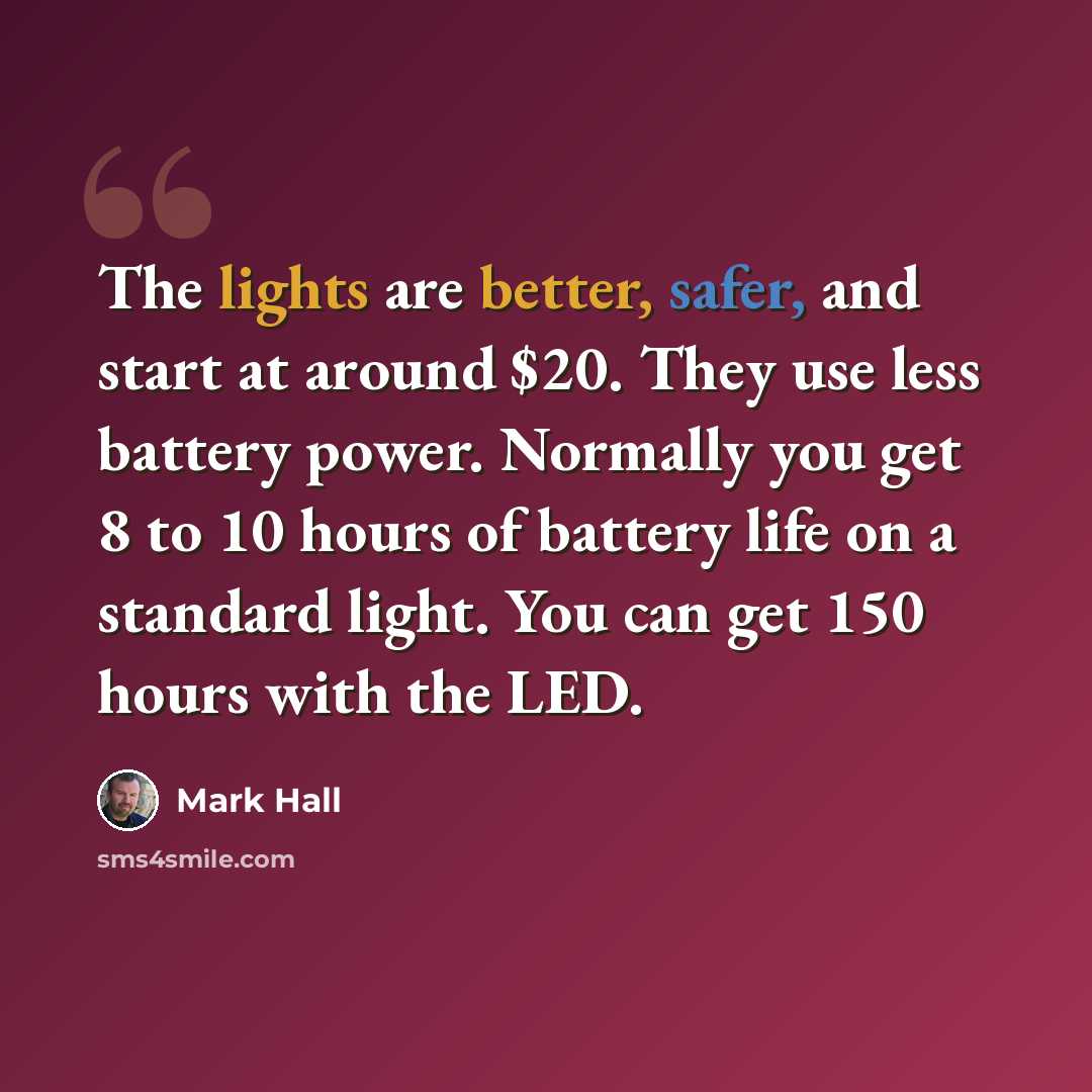 “The lights are better, safer, and start at around $20. They use less battery power. Normally you get 8 to 10 hours of battery life on a standard light. You can get 150 hours with the LED.” quote by Mark Hall
