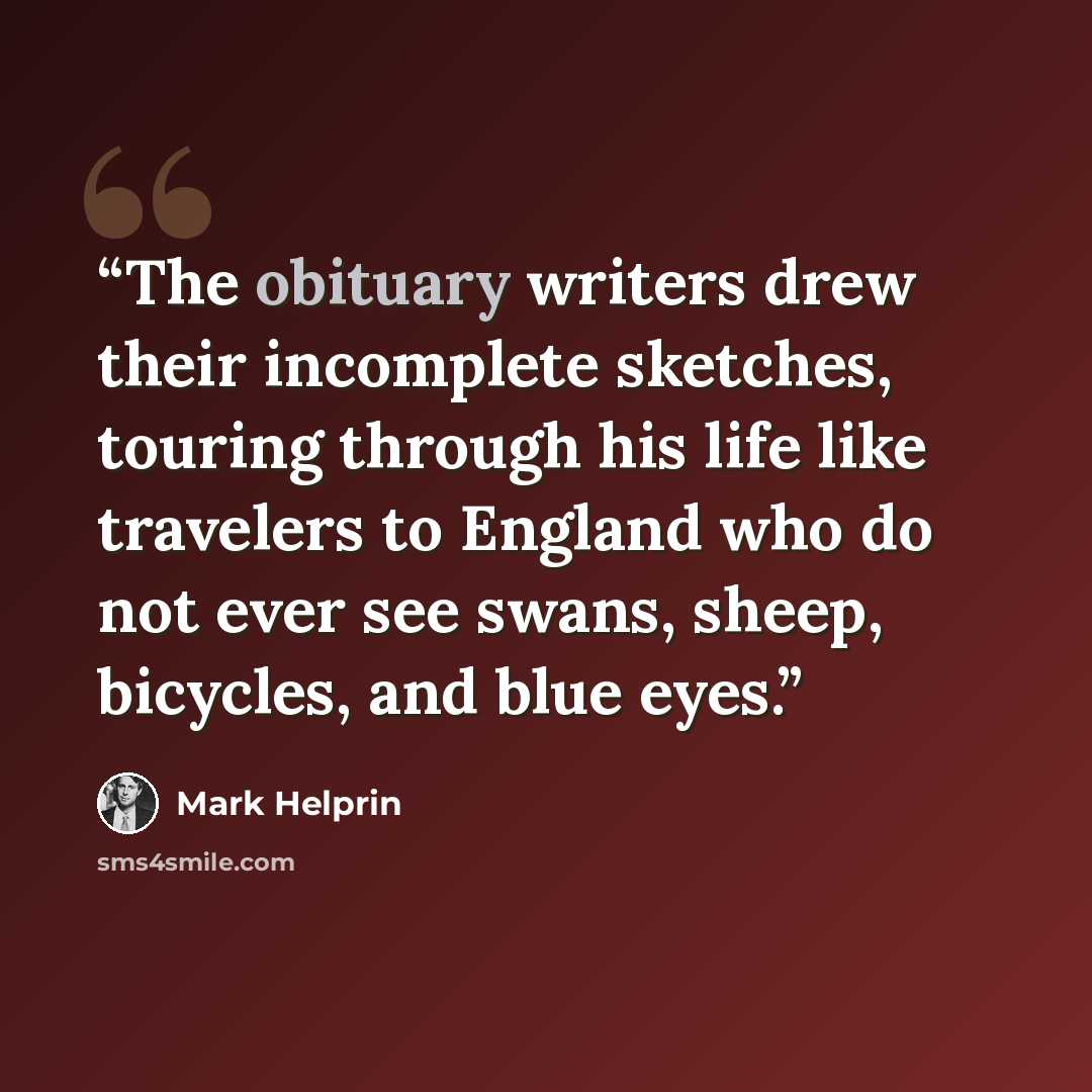 “The obituary writers drew their incomplete sketches, touring through his life like travelers to England who do not ever see swans, sheep, bicycles, and blue eyes.” quote by Mark Helprin