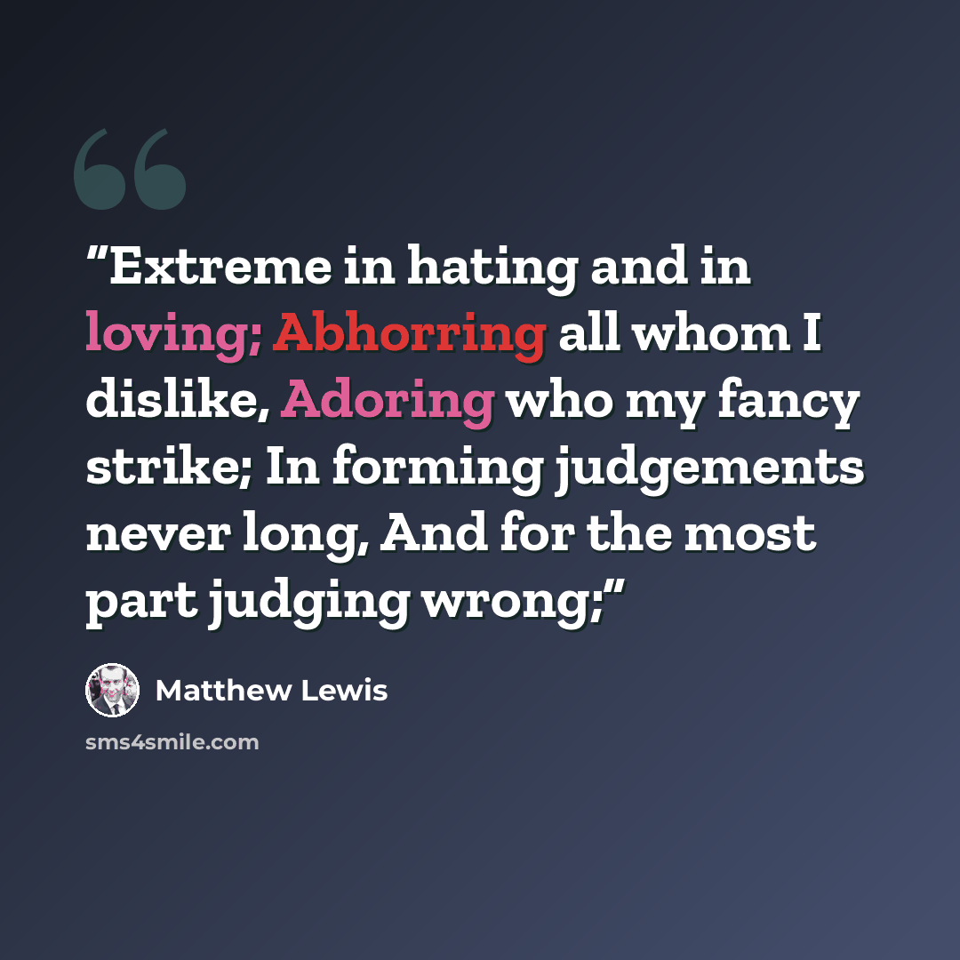 “Extreme in hating and in loving; Abhorring all whom I dislike, Adoring who my fancy strike; In forming judgements never long, And for the most part judging wrong;” quote by Matthew Lewis