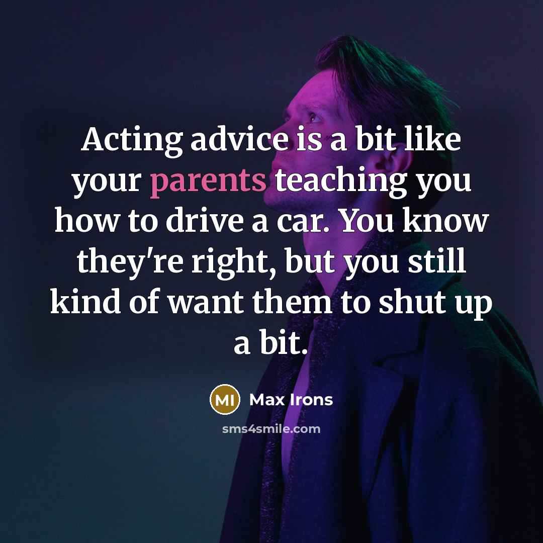 “Acting advice is a bit like your parents teaching you how to drive a car. You know they're right, but you still kind of want them to shut up a bit.” quote by Max Irons