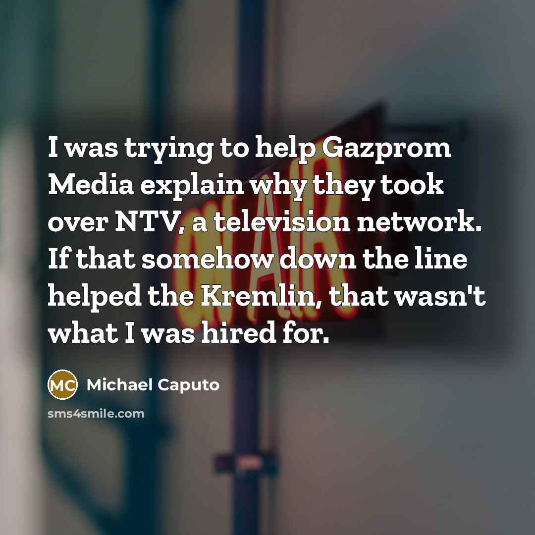“I was trying to help Gazprom Media explain why they took over NTV, a television network. If that somehow down the line helped the Kremlin, that wasn't what I was hired for.” quote by Michael Caputo