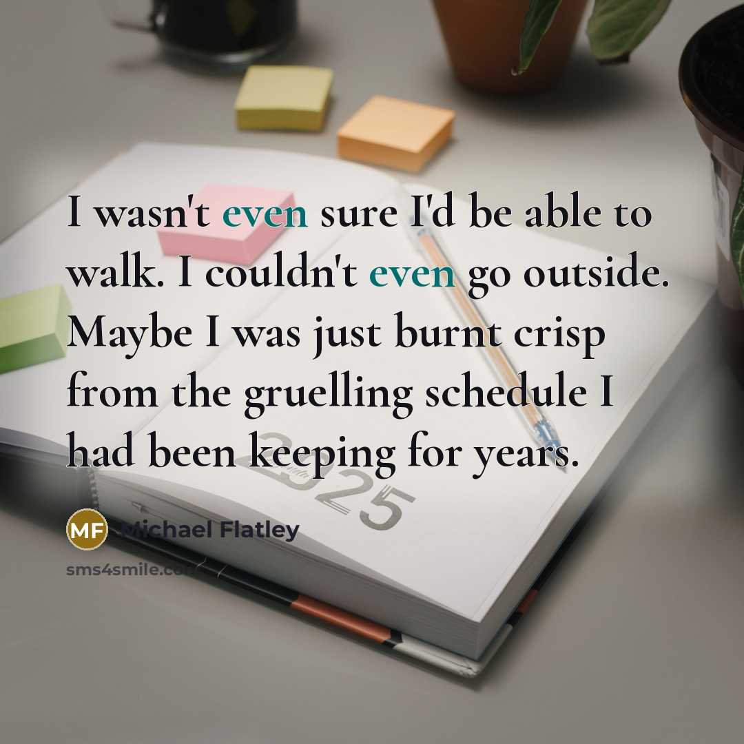 “I wasn't even sure I'd be able to walk. I couldn't even go outside. Maybe I was just burnt crisp from the gruelling schedule I had been keeping for years.” quote by Michael Flatley
