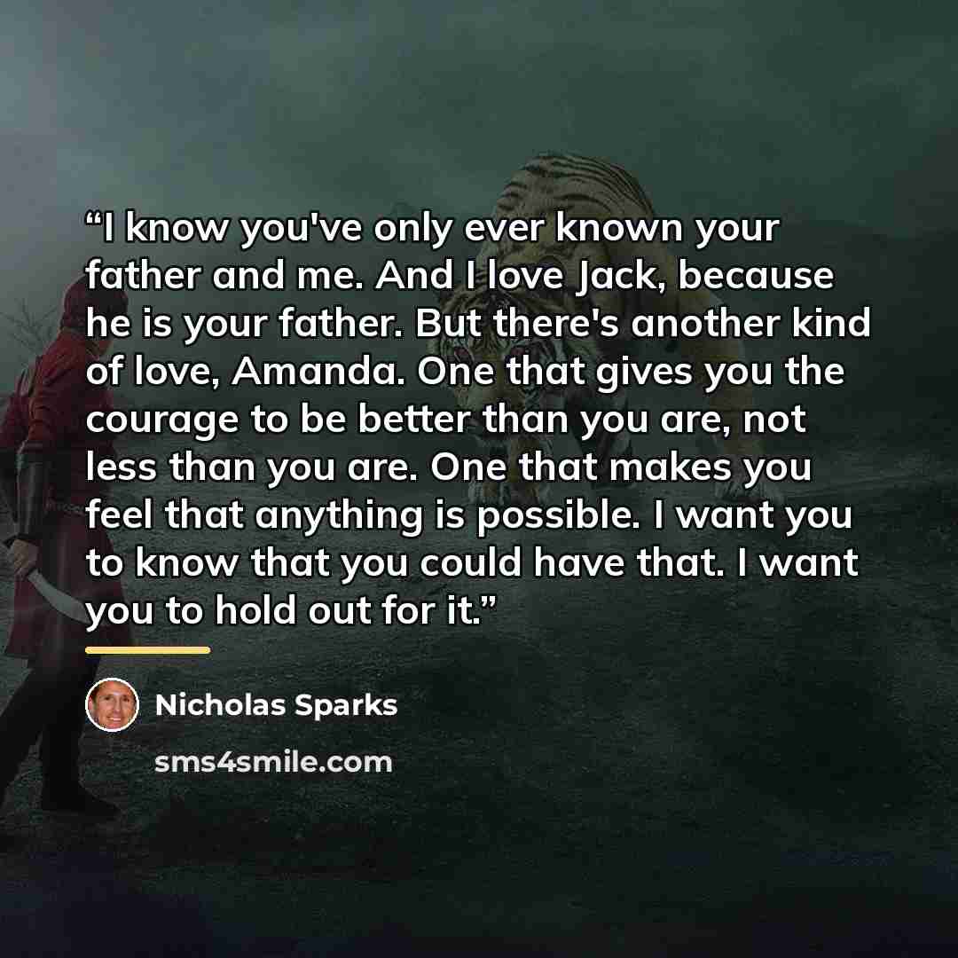 “I know you've only ever known your father and me. And I love Jack, because he is your father. But there's another kind of love, Amanda. One that gives you the courage to be better than you are, not less than you are. One that makes you feel that anything is possible. I want you to know that you…” quote by Nicholas Sparks