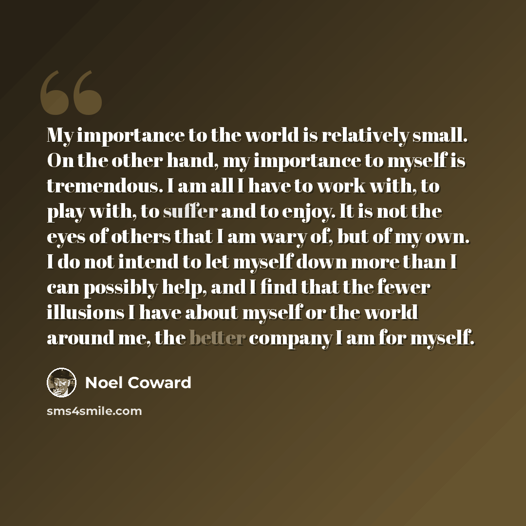 “My importance to the world is relatively small. On the other hand, my importance to myself is tremendous. I am all I have to work with, to play with, to suffer and to enjoy. It is not the eyes of others that I am wary of, but of my own. I do not intend to let myself down more than I can possibly…” quote by Noel Coward