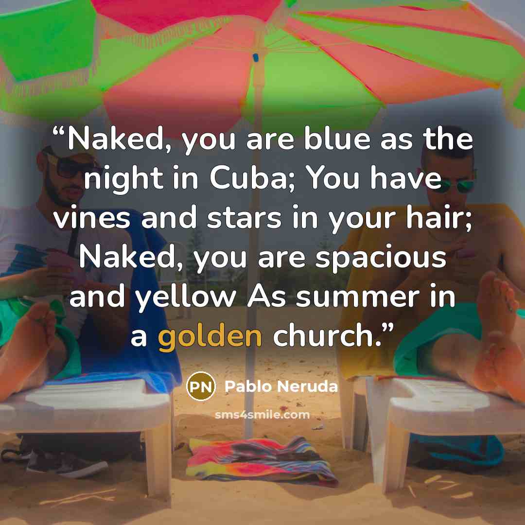 “Naked, you are blue as the night in Cuba; You have vines and stars in your hair; Naked, you are spacious and yellow As summer in a golden church.” quote by Pablo Neruda