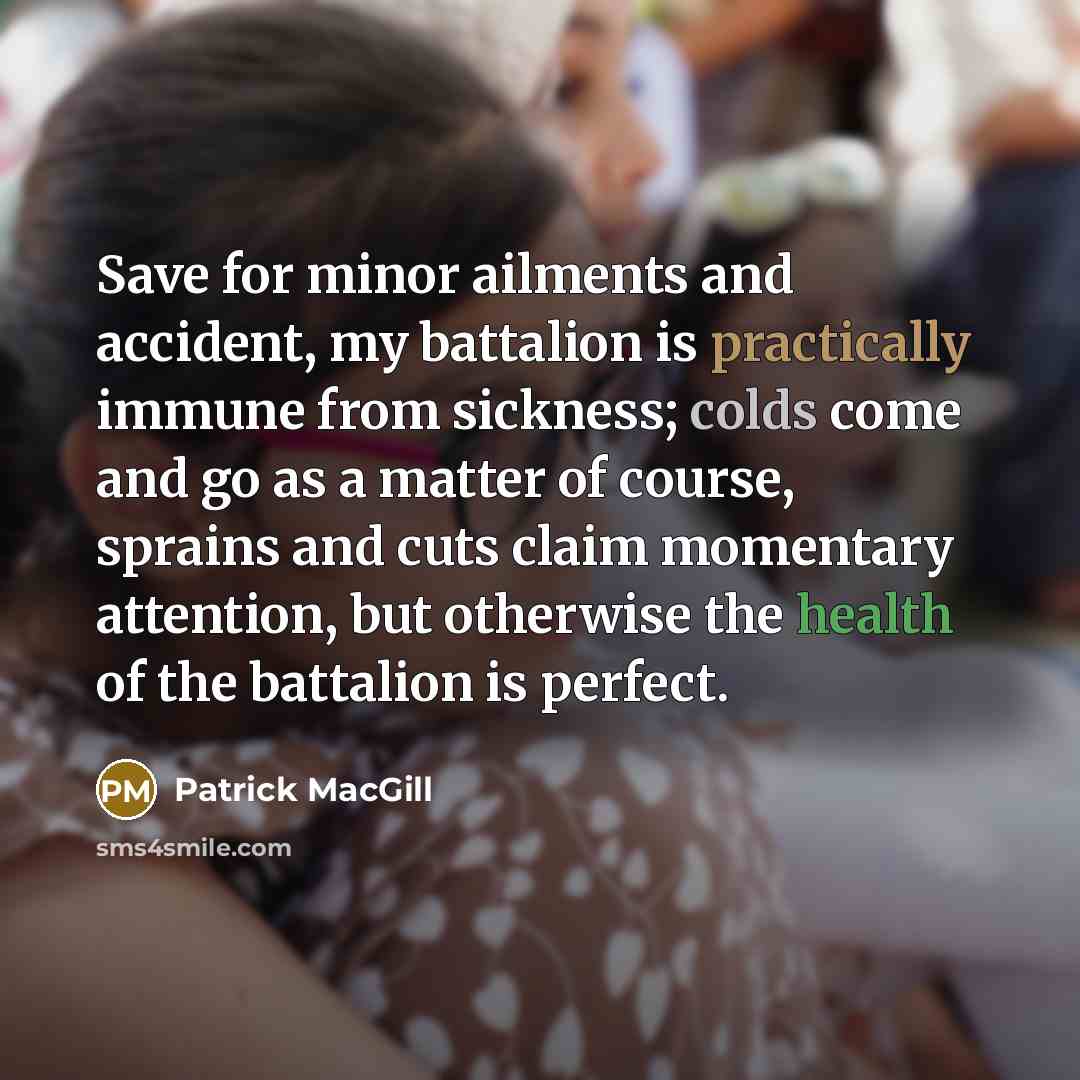 “Save for minor ailments and accident, my battalion is practically immune from sickness; colds come and go as a matter of course, sprains and cuts claim momentary attention, but otherwise the health of the battalion is perfect.” quote by Patrick MacGill