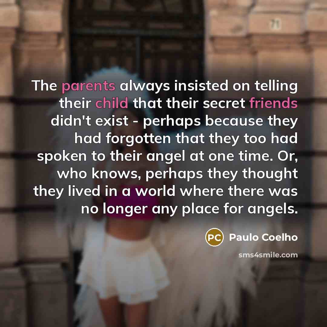 “The parents always insisted on telling their child that their secret friends didn't exist - perhaps because they had forgotten that they too had spoken to their angel at one time. Or, who knows, perhaps they thought they lived in a world where there was no longer any place for angels.” quote by Paulo Coelho