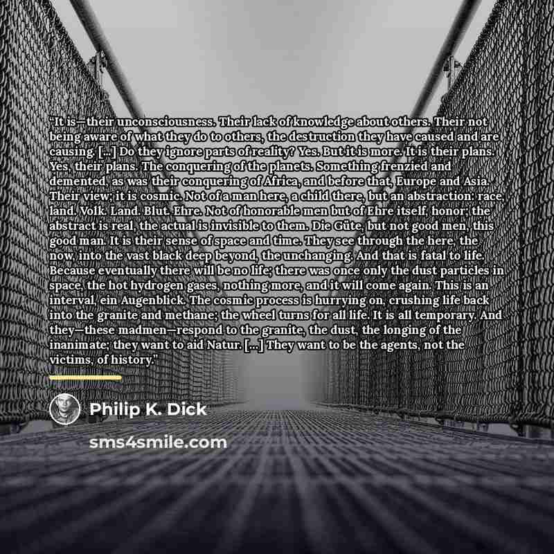 “It is—their unconsciousness. Their lack of knowledge about others. Their not being aware of what they do to others, the destruction they have caused and are causing. [...] Do they ignore parts of reality? Yes. But it is more. It is their plans. Yes, their plans. The conquering of the planets…” quote by Philip K. Dick