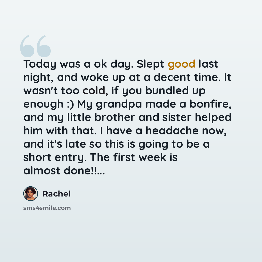 “Today was a ok day. Slept good last night, and woke up at a decent time. It wasn't too cold, if you bundled up enough :) My grandpa made a bonfire, and my little brother and sister helped him with that. I have a headache now, and it's late so this is going to be a short entry. The first week is…” quote by Rachel
