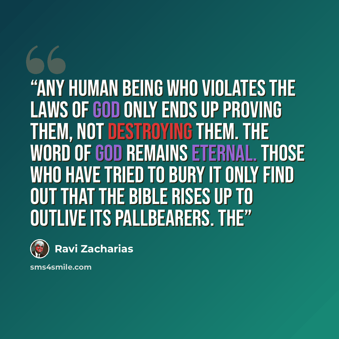 “Any human being who violates the laws of God only ends up proving them, not destroying them. The Word of God remains eternal. Those who have tried to bury it only find out that the Bible rises up to outlive its pallbearers. The” quote by Ravi Zacharias