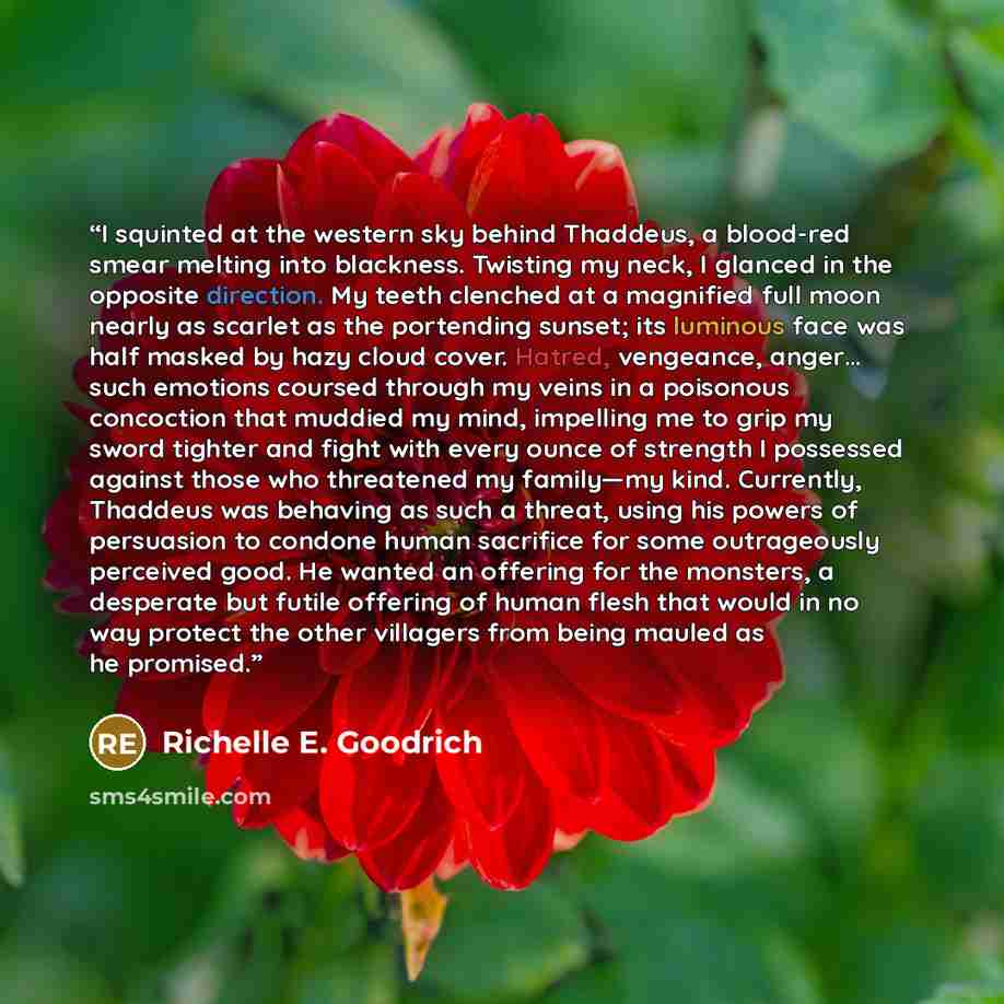 “I squinted at the western sky behind Thaddeus, a blood-red smear melting into blackness. Twisting my neck, I glanced in the opposite direction. My teeth clenched at a magnified full moon nearly as scarlet as the portending sunset; its luminous face was half masked by hazy cloud cover. Hatred…” quote by Richelle E. Goodrich