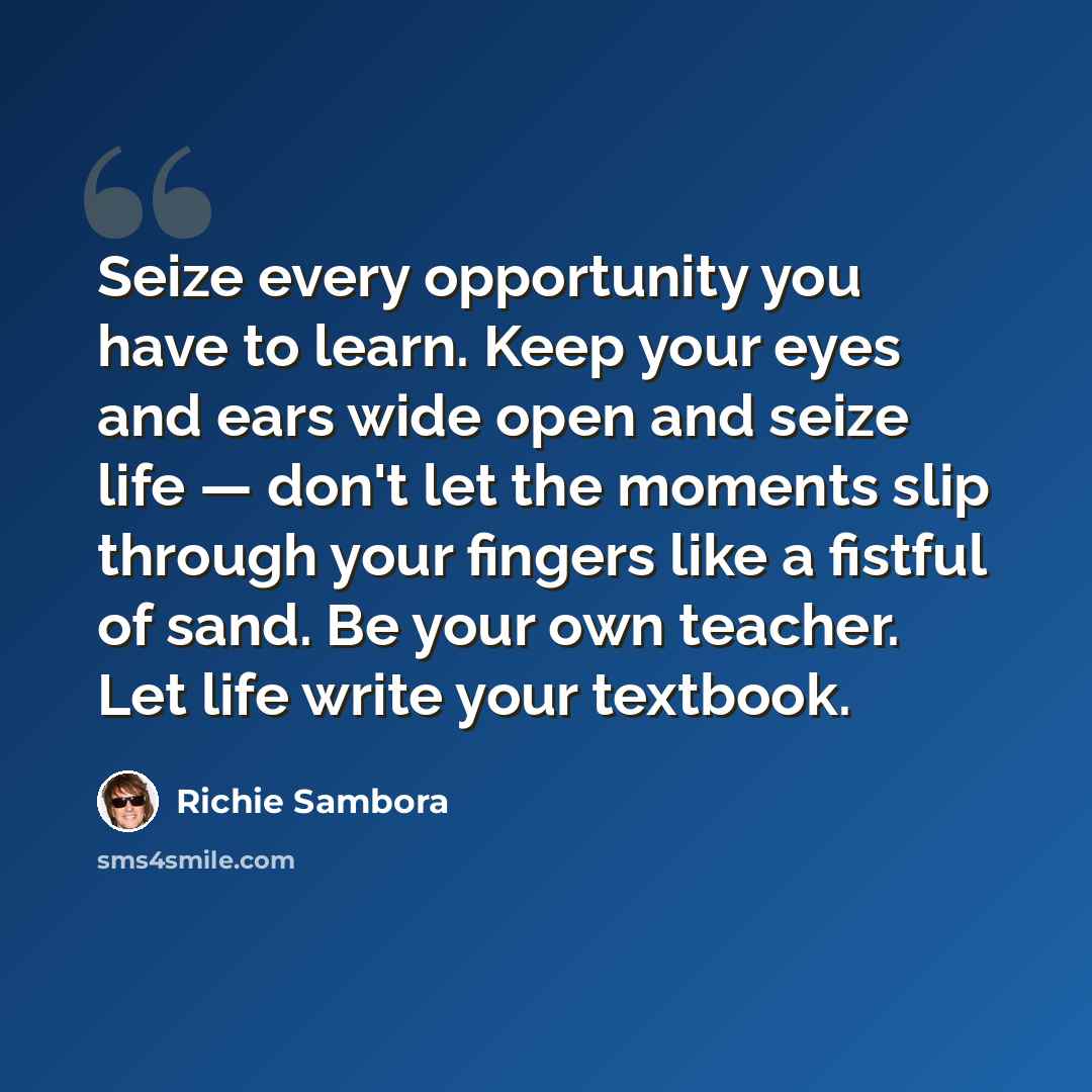 “Seize every opportunity you have to learn. Keep your eyes and ears wide open and seize life — don't let the moments slip through your fingers like a fistful of sand. Be your own teacher. Let life write your textbook.” quote by Richie Sambora
