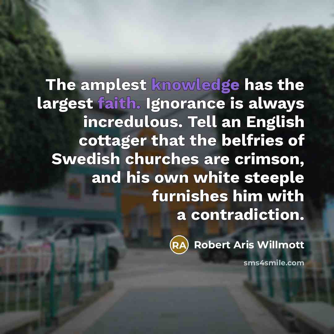 “The amplest knowledge has the largest faith. Ignorance is always incredulous. Tell an English cottager that the belfries of Swedish churches are crimson, and his own white steeple furnishes him with a contradiction.” quote by Robert Aris Willmott