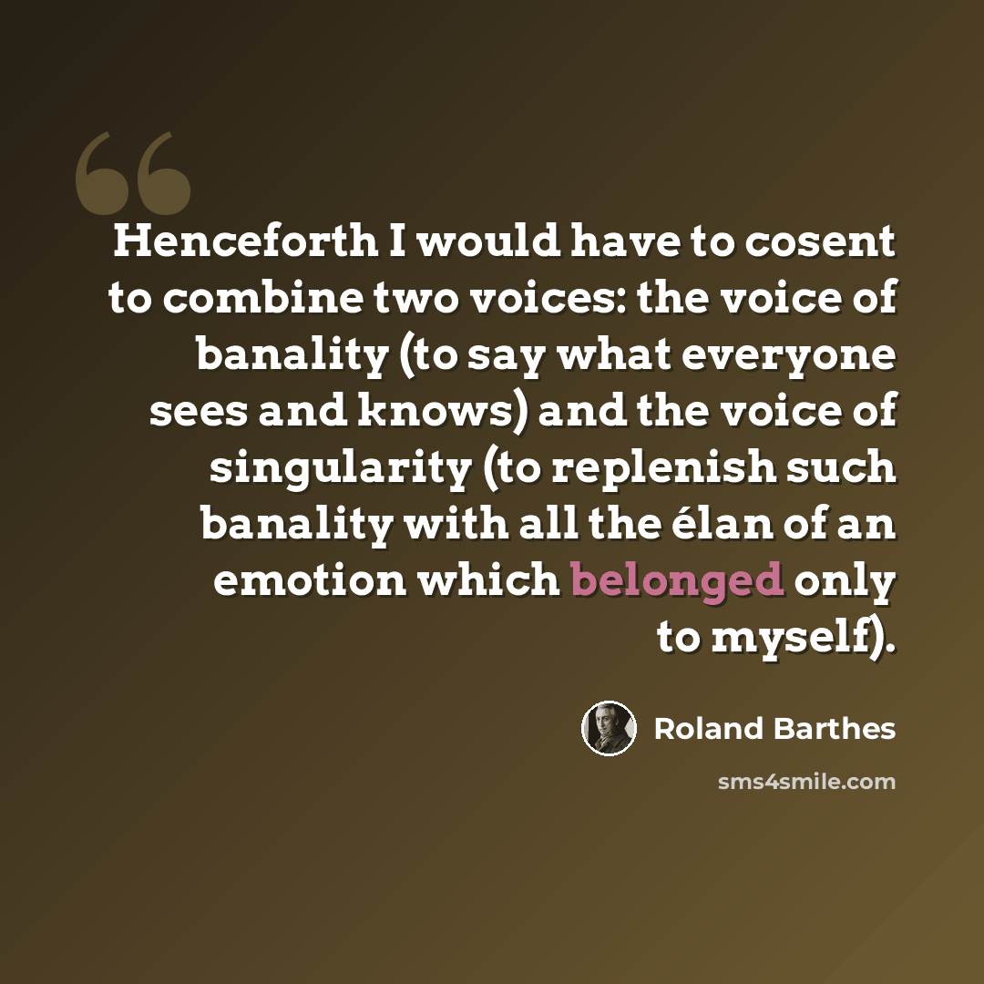 “Henceforth I would have to cosent to combine two voices: the voice of banality (to say what everyone sees and knows) and the voice of singularity (to replenish such banality with all the élan of an emotion which belonged only to myself).” quote by Roland Barthes