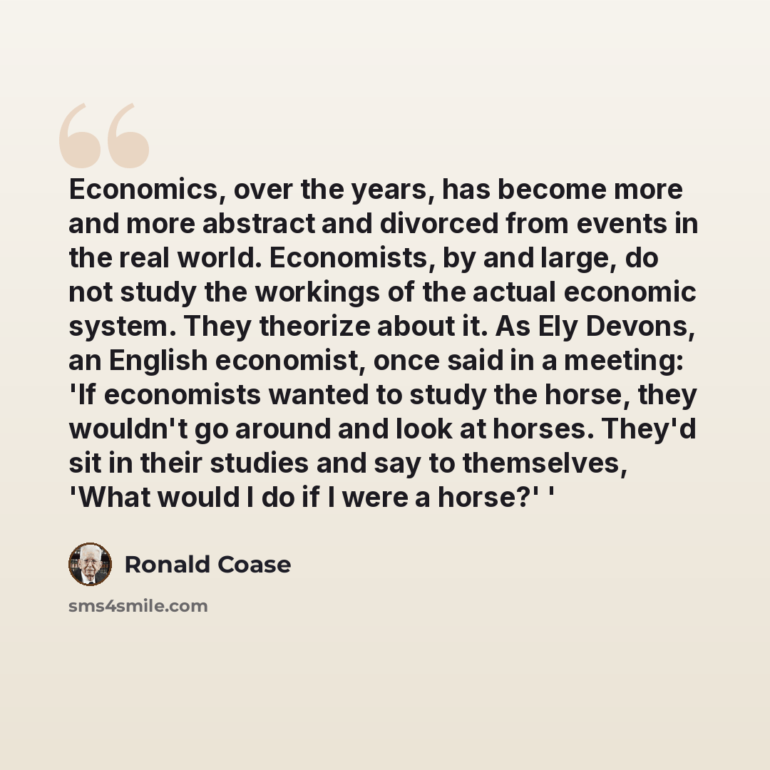 “Economics, over the years, has become more and more abstract and divorced from events in the real world. Economists, by and large, do not study the workings of the actual economic system. They theorize about it. As Ely Devons, an English economist, once said in a meeting: 'If economists wanted to…” quote by Ronald Coase