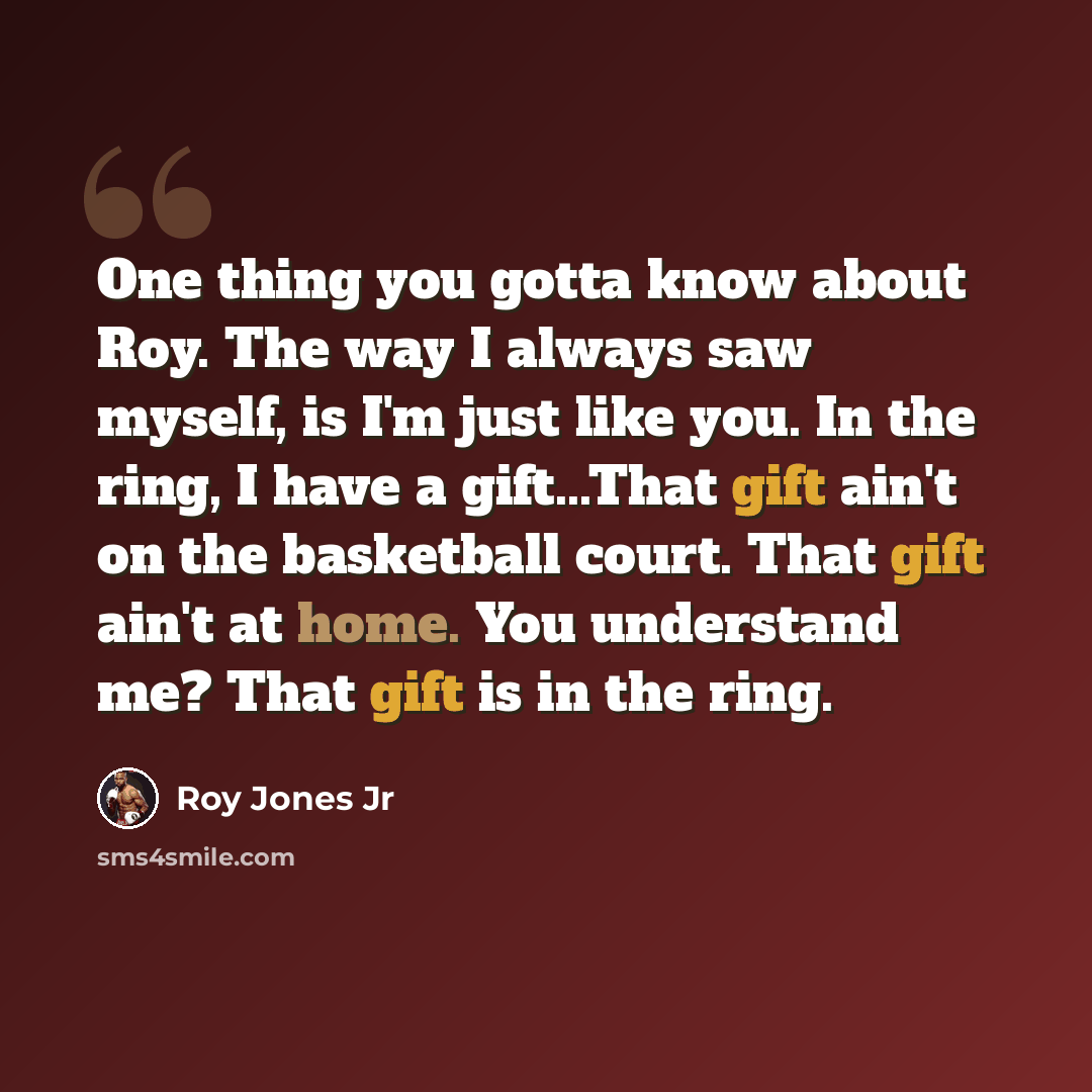 “One thing you gotta know about Roy. The way I always saw myself, is I'm just like you. In the ring, I have a gift...That gift ain't on the basketball court. That gift ain't at home. You understand me? That gift is in the ring.” quote by Roy Jones Jr