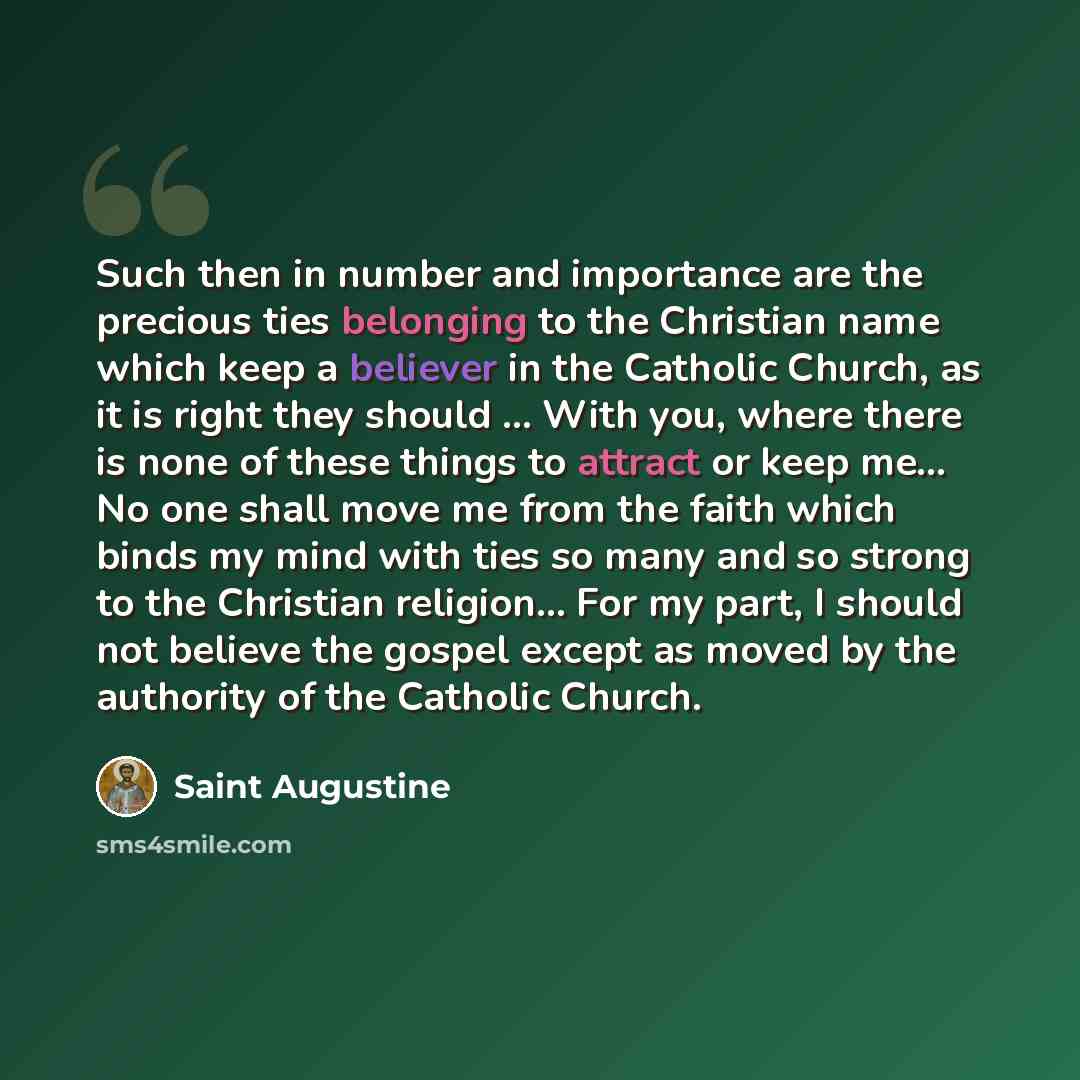“Such then in number and importance are the precious ties belonging to the Christian name which keep a believer in the Catholic Church, as it is right they should ... With you, where there is none of these things to attract or keep me... No one shall move me from the faith which binds my mind with…” quote by Saint Augustine