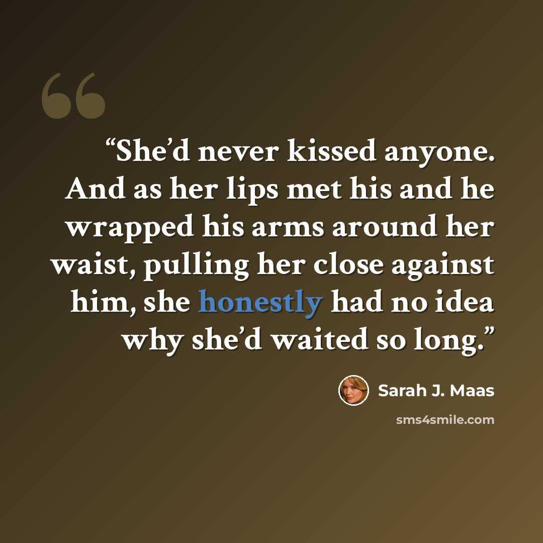 “She’d never kissed anyone. And as her lips met his and he wrapped his arms around her waist, pulling her close against him, she honestly had no idea why she’d waited so long.” quote by Sarah J. Maas