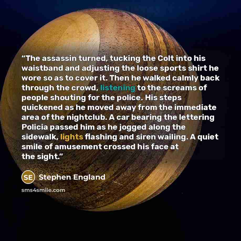 “The assassin turned, tucking the Colt into his waistband and adjusting the loose sports shirt he wore so as to cover it. Then he walked calmly back through the crowd, listening to the screams of people shouting for the police. His steps quickened as he moved away from the immediate area of the…” quote by Stephen England
