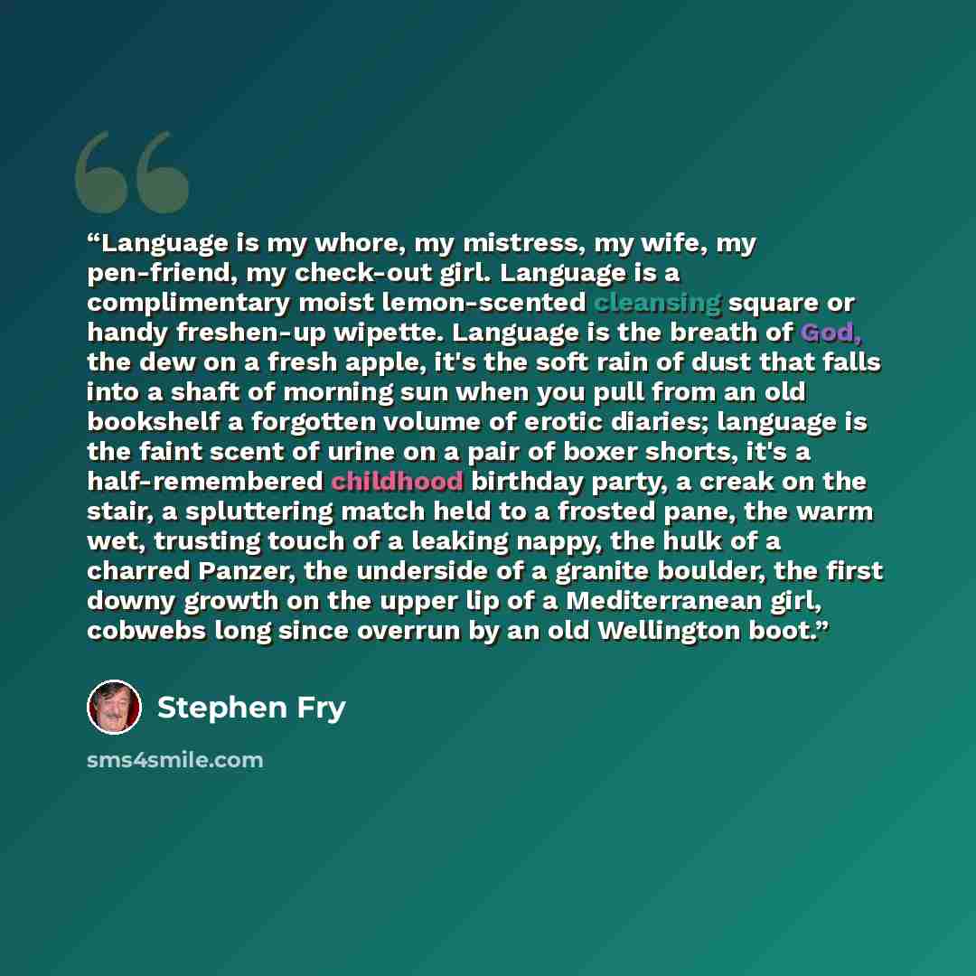 “Language is my whore, my mistress, my wife, my pen-friend, my check-out girl. Language is a complimentary moist lemon-scented cleansing square or handy freshen-up wipette. Language is the breath of God, the dew on a fresh apple, it's the soft rain of dust that falls into a shaft of morning sun…” quote by Stephen Fry