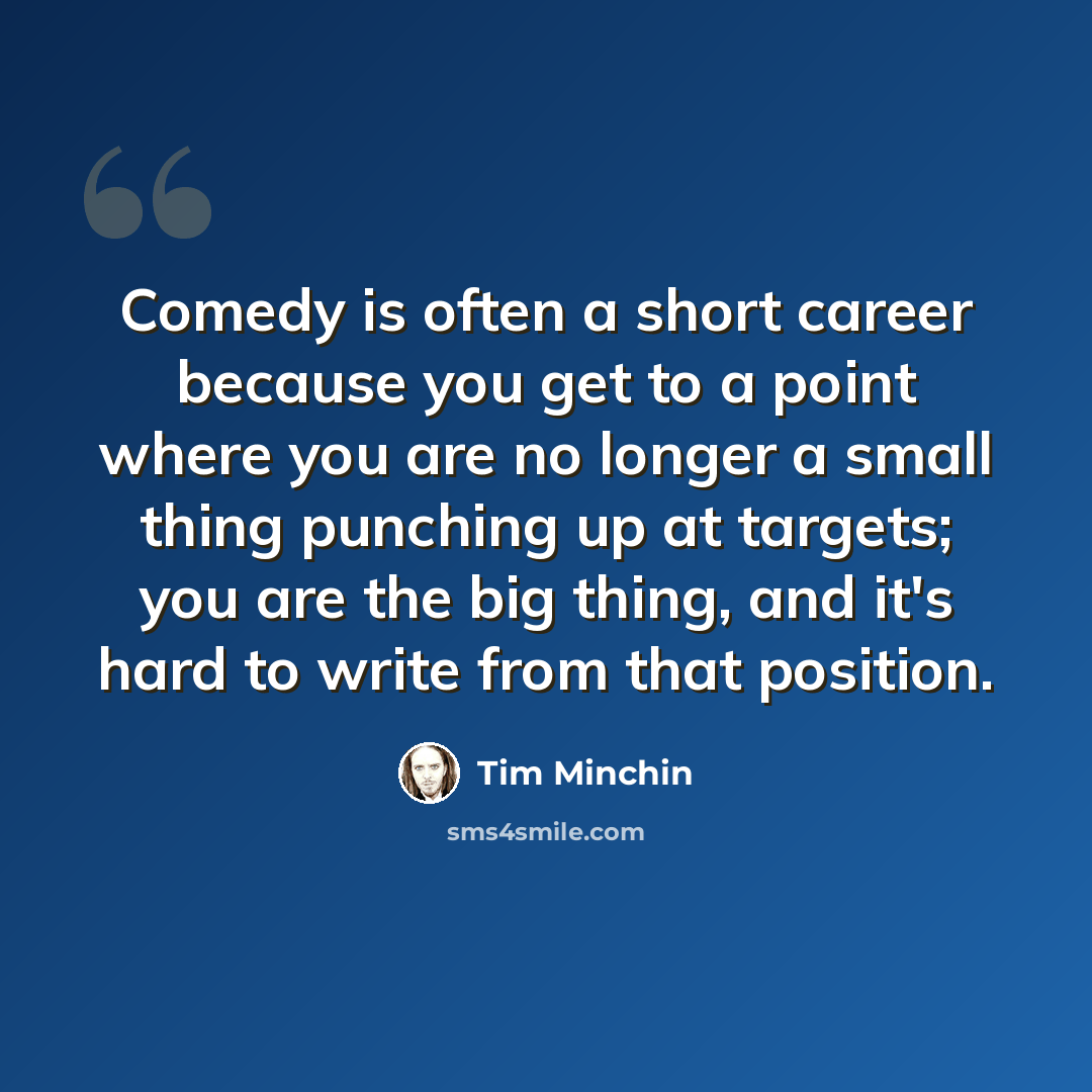 “Comedy is often a short career because you get to a point where you are no longer a small thing punching up at targets; you are the big thing, and it's hard to write from that position.” quote by Tim Minchin