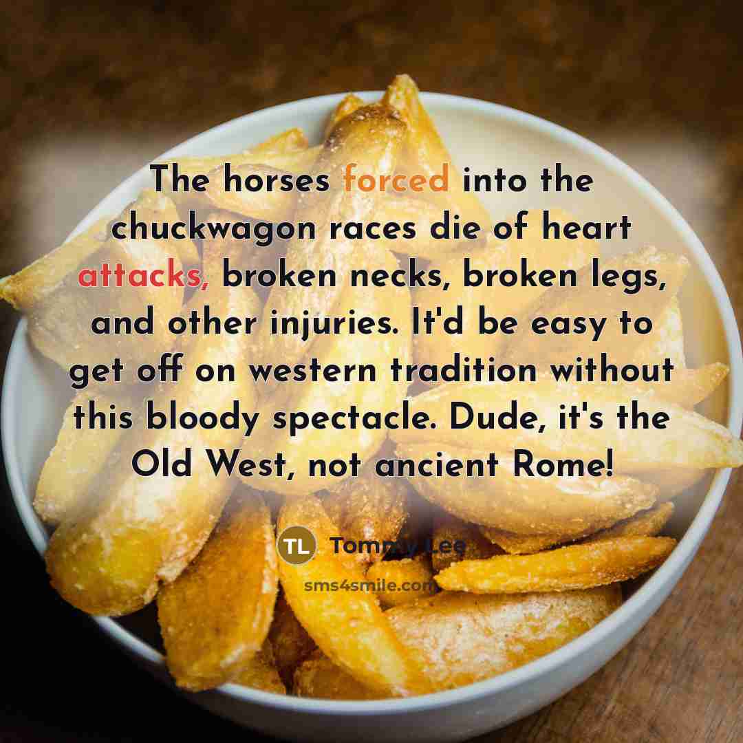 “The horses forced into the chuckwagon races die of heart attacks, broken necks, broken legs, and other injuries. It'd be easy to get off on western tradition without this bloody spectacle. Dude, it's the Old West, not ancient Rome!” quote by Tommy Lee