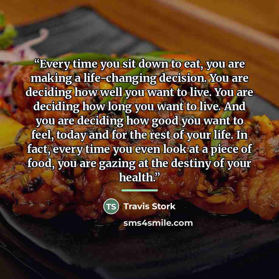 “Every time you sit down to eat, you are making a life-changing decision. You are deciding how well you want to live. You are deciding how long you want to live. And you are deciding how good you want to feel, today and for the rest of your life. In fact, every time you even look at a piece of…” quote by Travis Stork