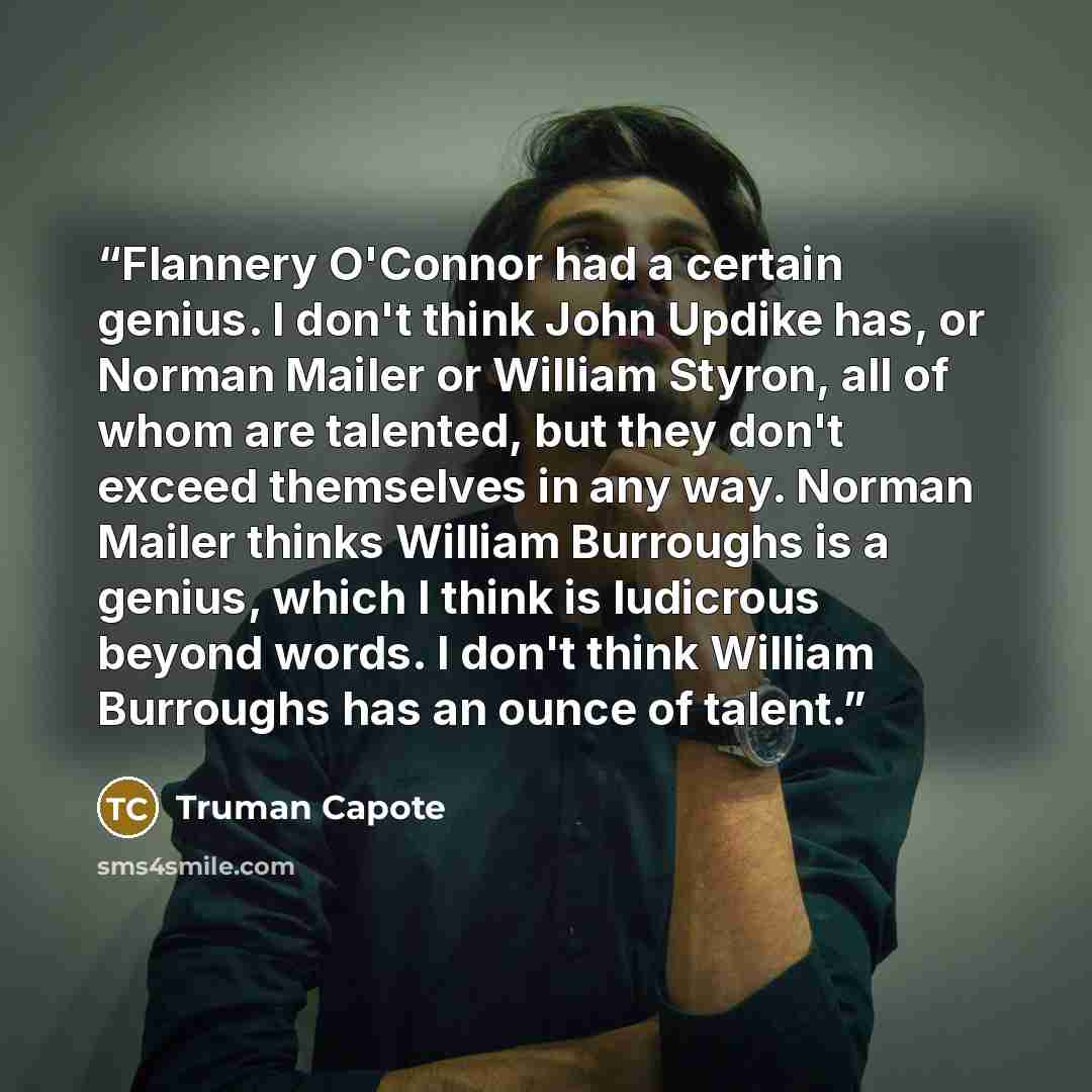 “Flannery O'Connor had a certain genius. I don't think John Updike has, or Norman Mailer or William Styron, all of whom are talented, but they don't exceed themselves in any way. Norman Mailer thinks William Burroughs is a genius, which I think is ludicrous beyond words. I don't think William…” quote by Truman Capote