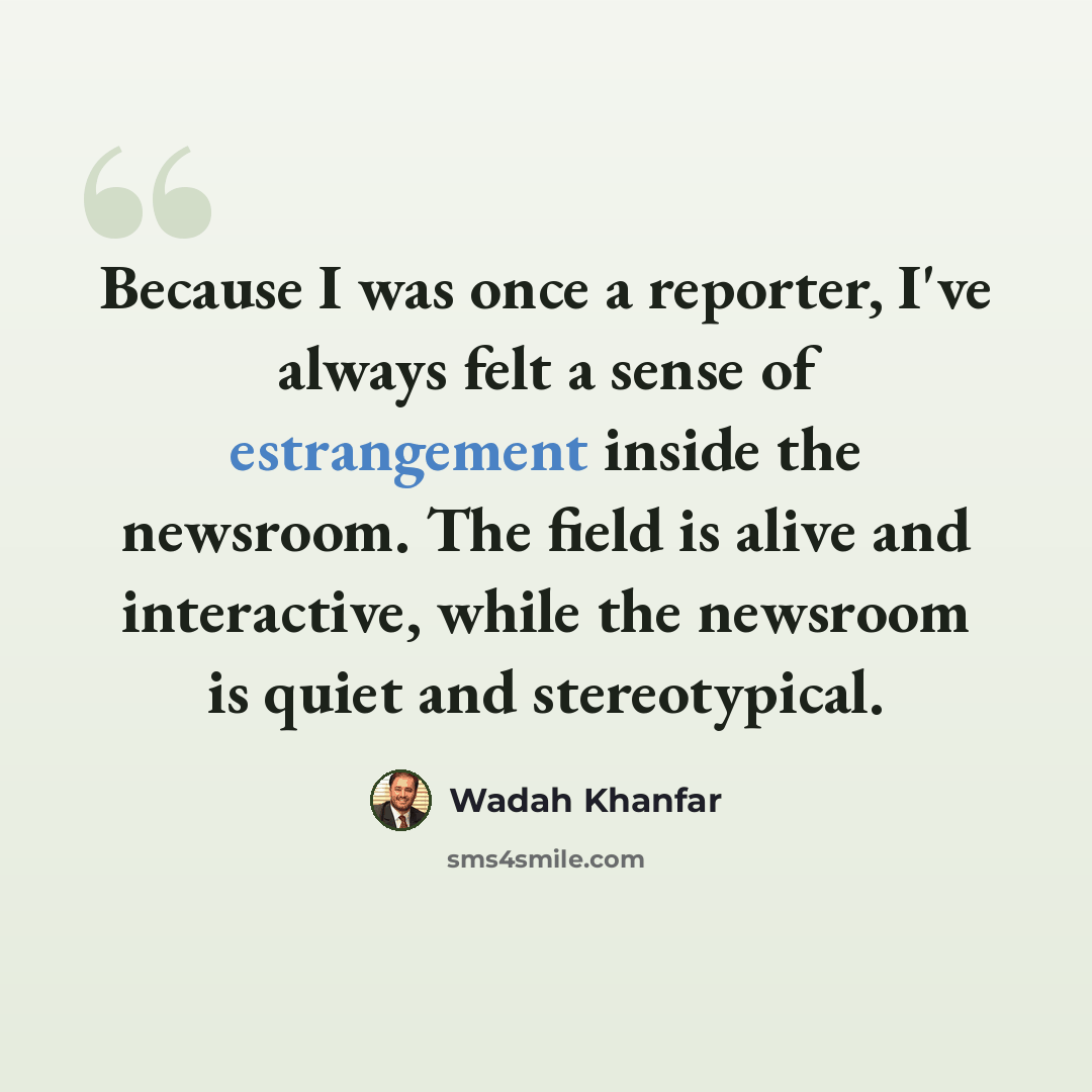 “Because I was once a reporter, I've always felt a sense of estrangement inside the newsroom. The field is alive and interactive, while the newsroom is quiet and stereotypical.” quote by Wadah Khanfar