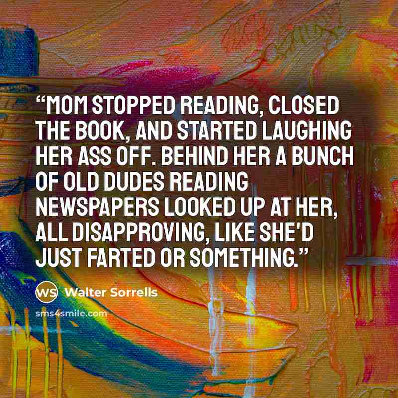 “Mom stopped reading, closed the book, and started laughing her ass off. Behind her a bunch of old dudes reading newspapers looked up at her, all disapproving, like she'd just farted or something.” quote by Walter Sorrells