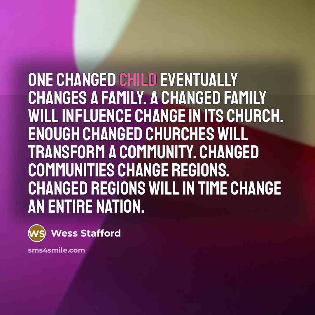 “One changed child eventually changes a family. A changed family will influence change in its church. Enough changed churches will transform a community. Changed communities change regions. Changed regions will in time change an entire nation.” quote by Wess Stafford