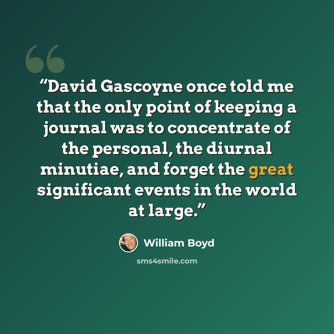 “David Gascoyne once told me that the only point of keeping a journal was to concentrate of the personal, the diurnal minutiae, and forget the great significant events in the world at large.” quote by William Boyd