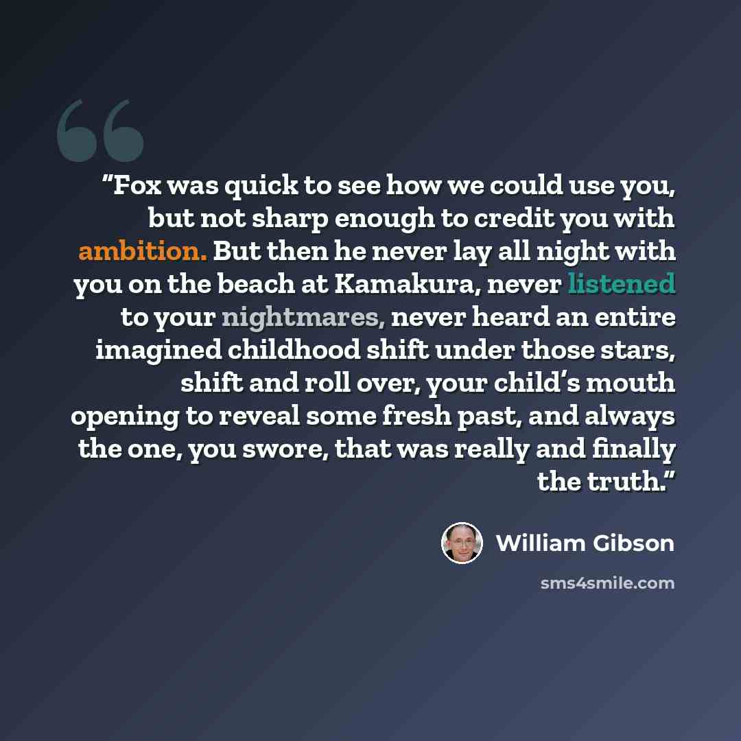 “Fox was quick to see how we could use you, but not sharp enough to credit you with ambition. But then he never lay all night with you on the beach at Kamakura, never listened to your nightmares, never heard an entire imagined childhood shift under those stars, shift and roll over, your child’s…” quote by William Gibson