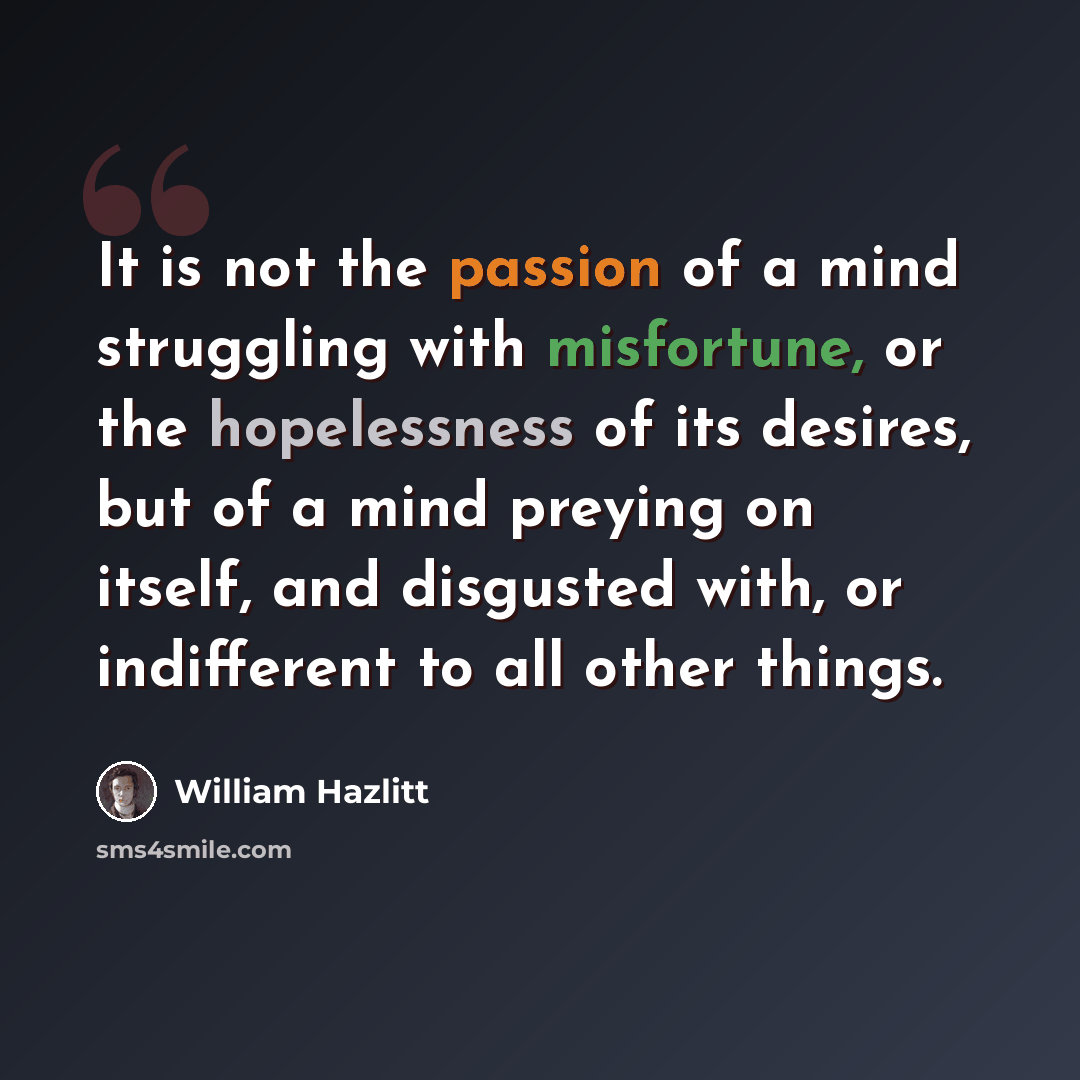 “It is not the passion of a mind struggling with misfortune, or the hopelessness of its desires, but of a mind preying on itself, and disgusted with, or indifferent to all other things.” quote by William Hazlitt