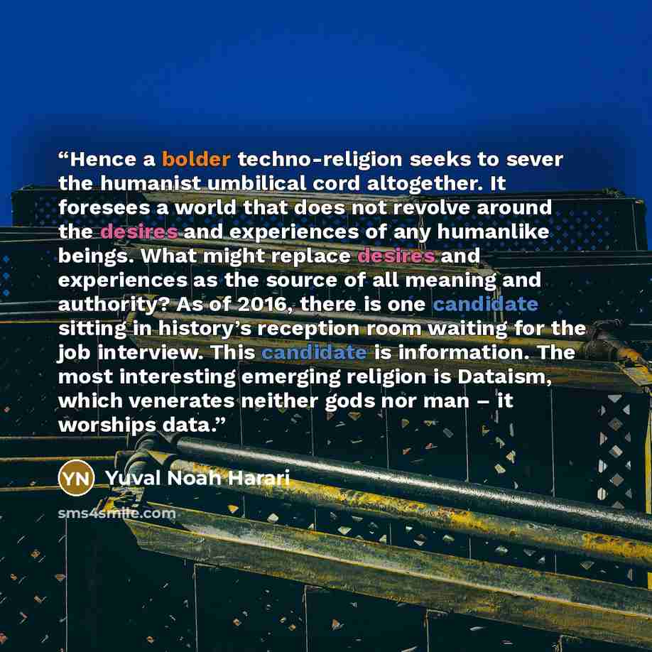 “Hence a bolder techno-religion seeks to sever the humanist umbilical cord altogether. It foresees a world that does not revolve around the desires and experiences of any humanlike beings. What might replace desires and experiences as the source of all meaning and authority? As of 2016, there is…” quote by Yuval Noah Harari