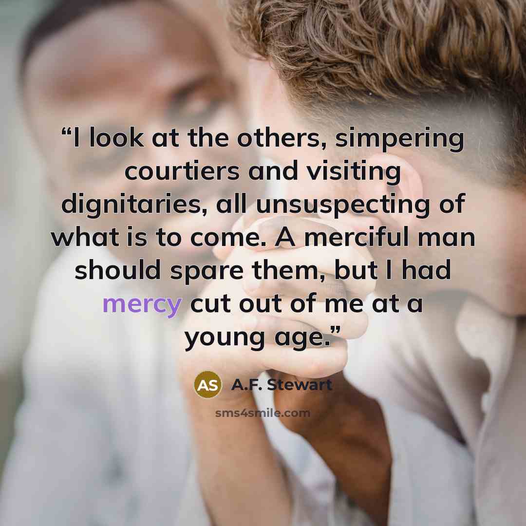 “I look at the others, simpering courtiers and visiting dignitaries, all unsuspecting of what is to come. A merciful man should spare them, but I had mercy cut out of me at a young age.” quote by A.F. Stewart