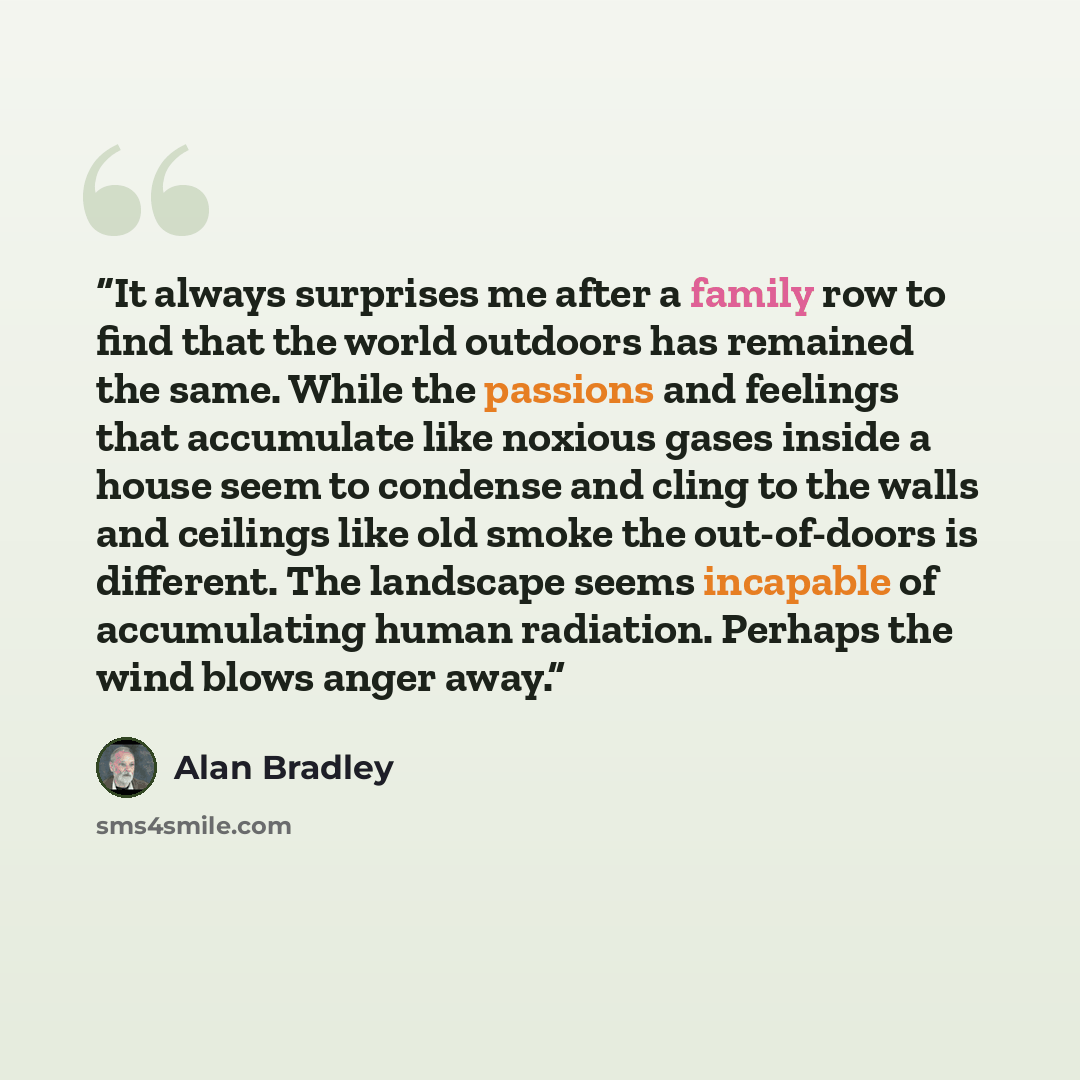 “It always surprises me after a family row to find that the world outdoors has remained the same. While the passions and feelings that accumulate like noxious gases inside a house seem to condense and cling to the walls and ceilings like old smoke the out-of-doors is different. The landscape seems…” quote by Alan Bradley