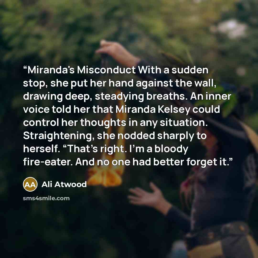 “Miranda's Misconduct With a sudden stop, she put her hand against the wall, drawing deep, steadying breaths. An inner voice told her that Miranda Kelsey could control her thoughts in any situation. Straightening, she nodded sharply to herself. “That’s right. I’m a bloody fire-eater. And no one had…” quote by Ali Atwood